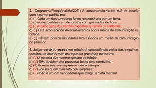 3. (Cesgranrio/Finep/Analista/2011) A concordância verbal está de acordo
com a norma padrão em:
a) ( ) Cada um dos curadores foram responsáveis por um tema.
b) ( ) Muitos cartões vem decorados com guirlandas de flores.
c) ( ) A maior parte dos cartões expostos encantou os visitantes.
d) ( ) Está acontecendo diversos eventos sobre meios de comunicação na
cidade.
e) ( ) Haviam poucos estudantes interessados em meios de comunicação
do passado.
4. Julgue certo ou errado em relação à concordância verbal das seguintes
orações, de acordo com as regras da gramática normativa:
a) (V) A maioria dos homens gostam de futebol
b) (V) 30% duvidam das propostas feitas pelo candidato.
c) (F) Éramos nós que organizou todo o estoque.
d) (V) Sou eu quem mais luto pela empresa.
e) (F) João é um dos vendedores que atingiu a meta mensal.
 