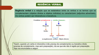 REGÊNCIA VERBAL
Regência verbal é a relação que se estabelece entre os verbos e os termos que os
complementam (objetos diretos e objetos indiretos) ou caracterizam (adjuntos adverbiais).
Os verbos podem ser intransitivos e transitivos.
"Assim, quando um verbo é intransitivo (não precisa de complemento) ou transitivo direto
(precisa de complemento, mas sem preposição), diz-se que ele não é regido por preposição.
Veja nos enunciados a seguir:
 