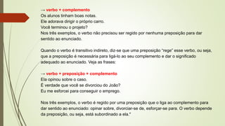 → verbo + complemento
Os alunos tinham boas notas.
Ele adorava dirigir o próprio carro.
Você terminou o projeto?
Nos três exemplos, o verbo não precisou ser regido por nenhuma preposição para dar
sentido ao enunciado.
Quando o verbo é transitivo indireto, diz-se que uma preposição “rege” esse verbo, ou seja,
que a preposição é necessária para ligá-lo ao seu complemento e dar o significado
adequado ao enunciado. Veja as frases:
→ verbo + preposição + complemento
Ela opinou sobre o caso.
É verdade que você se divorciou do João?
Eu me esforcei para conseguir o emprego.
Nos três exemplos, o verbo é regido por uma preposição que o liga ao complemento para
dar sentido ao enunciado: opinar sobre, divorciar-se de, esforçar-se para. O verbo depende
da preposição, ou seja, está subordinado a ela."
 
