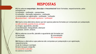 RESPOSTAS
01) As palavras esquartejar, desculpa e irreconhecível foram formadas, respectivamente, pelos
processos de:
a) sufixação – prefixação – parassíntese
b) sufixação – derivação regressiva – prefixação
c) composição por aglutinação – prefixação – sufixação
d) parassíntese – derivação regressiva – prefixação
02) Qual a única alternativa abaixo que tem apenas palavras formadas por composição por justaposição.
a) café com leite, guarda-chuva, pontapé
b) vinagre, aguardente, planalto
c) escolarização, desigualdade, abençoar
d) girassol, vaivém, embora
03) As palavras couve-flor, planalto e aguardente são formadas por:
A) derivação B) onomatopeia
C) prefixação D) composição
04) Marque a alternativa cujas palavras são compostas por justaposição e por aglutinação,
respectivamente:
A) pé de moleque e pontapé;
B) bem-me-quer e beija-flor
C) couve-flor e planalto;
D) outrora e couve-flor;
 