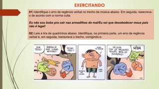 EXERCITANDO
01) Identifique o erro de regência verbal no trecho da música abaixo. Em seguida, reescreva-
o de acordo com a norma culta.
Eu não sou bobo pra cair nas armadilhas do mal/Eu sei que desobedecer meus pais
não é legal!
02) Leia a tira de quadrinhos abaixo. Identifique, na primeira parte, um erro de regência
verbal e, em seguida, transcreva o trecho, corrigindo-o.
 