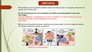 01) Identifique o erro de regência verbal no trecho da música abaixo. Em seguida, reescreva-o de
acordo com a norma culta.
Eu não sou bobo pra cair nas armadilhas do mal/Eu sei que desobedecer meus pais
não é legal!
O erro de regência é “...desobedecer meus pais”. O correto é: “Eu não sou bobo pra cair nas
armadilhas do mal/Eu sei que desobedecer a meus pais”.
não é legal!
02) Leia a tira de quadrinhos abaixo. Identifique, na primeira parte, um erro de regência verbal e,
em seguida, transcreva o trecho, corrigindo-o
“Queria ir a um lugar agitado.”
RESPOSTAS
 