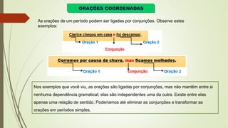 As orações de um período podem ser ligadas por conjunções. Observe estes
exemplos:
Nos exemplos que você viu, as orações são ligadas por conjunções, mas não mantêm entre si
nenhuma dependência gramatical; elas são independentes uma da outra. Existe entre elas
apenas uma relação de sentido. Poderíamos até eliminar as conjunções e transformar as
orações em períodos simples.
 