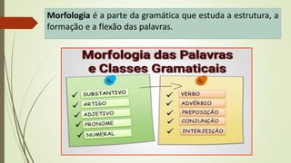 Morfologia é a parte da gramática que estuda a estrutura, a
formação e a flexão das palavras.
 