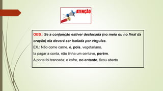 OBS.: Se a conjunção estiver deslocada (no meio ou no final da
oração) ela deverá ser isolada por vírgulas.
EX.: Não come carne, é, pois, vegetariano.
Ia pagar a conta, não tinha um centavo, porém.
A porta foi trancada; o cofre, no entanto, ficou aberto
 