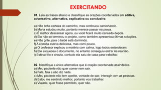 EXERCITANDO
01. Leia as frases abaixo e classifique as orações coordenadas em aditiva,
adversativa, alternativa, explicativa ou conclusiva:
a) Não tinha certeza do caminho, mas continuou caminhando.
b) Maria estudou muito, portanto merece passar na prova.
c) É melhor descansar agora, ou você ficará muito cansado depois.
d) Ele não só terminou o projeto, como também apresentou ótimas soluções.
e) Não grite, pois o bebê está dormindo.
f) A comida estava deliciosa, mas comi pouco.
g) O professor explicou a matéria com calma, logo todos entenderam.
h) Ele esqueceu o documento, no entanto conseguiu entrar na reunião.
i) Estava frio e chovia, contudo ela saiu de casa para trabalhar.
02. Identifique a única alternativa que é oração coordenada assindética.
a) Meu paciente não quer comer nem sair.
b) Fala, fala e não diz nada.
c) Meu paciente não tem apetite, vontade de sair, interagir com as pessoas.
d) Estou me sentindo melhor, portanto vou trabalhar.
e) Viajaria, quer fosse permitido, quer não.
 