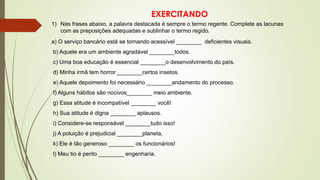EXERCITANDO
1) Nas frases abaixo, a palavra destacada é sempre o termo regente. Complete as lacunas
com as preposições adequadas e sublinhar o termo regido.
a) O serviço bancário está se tornando acessível ________ deficientes visuais.
b) Aquele era um ambiente agradável ________todos.
c) Uma boa educação é essencial ________o desenvolvimento do país.
d) Minha irmã tem horror ________certos insetos.
e) Aquele depoimento foi necessário ________andamento do processo.
f) Alguns hábitos são nocivos________ meio ambiente.
g) Essa atitude é incompatível ________ você!
h) Sua atitude é digna ________ aplausos.
i) Considere-se responsável ________tudo isso!
j) A poluição é prejudicial ________planeta.
k) Ele é tão generoso ________ os funcionários!
l) Meu tio é perito ________ engenharia.
 