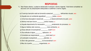 1) Nas frases abaixo, a palavra destacada é sempre o termo regente. Você deve completar as
lacunas com as preposições adequadas e sublinhar o termo regido.
a) O serviço bancário está se tornando acessível ________ deficientes visuais. aos
b) Aquele era um ambiente agradável ________todos. a/para
c) Uma boa educação é essencial ________o desenvolvimento do país. para
d) Minha irmã tem horror ________certos insetos. a
e) Aquele depoimento foi necessário ________andamento do processo. ao
f) Alguns hábitos são nocivos________ meio ambiente. ao
g) Essa atitude é incompatível ________ você! Com
h) Sua atitude é digna ________ aplausos. de
i) Considere-se responsável ________tudo isso! por
j) A poluição é prejudicial ________planeta. ao
k) Ele é tão generoso ________ os funcionários! com
l) Meu tio é perito ________ engenharia. em
RESPOSTAS
 
