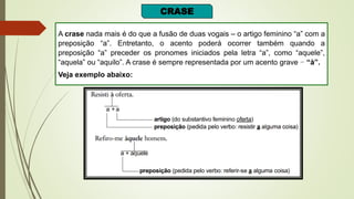 CRASE
A crase nada mais é do que a fusão de duas vogais – o artigo feminino “a” com a
preposição “a”. Entretanto, o acento poderá ocorrer também quando a
preposição “a” preceder os pronomes iniciados pela letra “a”, como “aquele”,
“aquela” ou “aquilo”. A crase é sempre representada por um acento grave – “à”.
Veja exemplo abaixo:
 