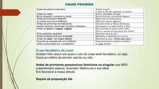 CRASE PROIBIDA
O uso facultativo da crase
Existem três casos nos quais o uso da crase será facultativo, ou seja,
ficará ao critério do escritor usá-las ou não.
Antes de pronomes possessivos femininos no singular que NÃO
subentendam palavra. Exemplo: Referiu-se a sua ideia.
Era favorável a nossa atitude.
Depois da preposição até.
 