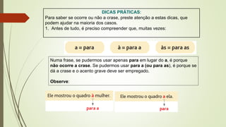 DICAS PRÁTICAS:
Para saber se ocorre ou não a crase, preste atenção a estas dicas, que
podem ajudar na maioria dos casos.
1. Antes de tudo, é preciso compreender que, muitas vezes:
Numa frase, se pudermos usar apenas para em lugar do a, é porque
não ocorre a crase. Se pudermos usar para a (ou para as), é porque se
dá a crase e o acento grave deve ser empregado.
Observe:
 
