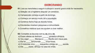 EXERCITANDO
01) Leia as manchetes a seguir e coloque o acento grave onde for necessário.
a) Seleção vai a Inglaterra disputar um amistoso.
b) Campeonato começa a partir de domingo.
c) Conheça um serviço muito útil a população.
d) Comércio fecha hoje as dezoito horas.
e) Estudantes mostram pesquisas a comunidade.
f) Conselhos médicos que nos ajudam a viver melhor.
02) Complete as lacunas com a, as, à ou às.
a) Esses atletas se dedicam ______ ginástica olímpica.
b) Vou viajar _____ Manaus e ____ Recife com meus pais.
c) Ele foi _____lanchonete ____ onze horas.
d) O motorista virou ____ esquerda e dirigiu-se ____ escola.
e) Ele, ____vezes, almoça na casa do irmão.
 