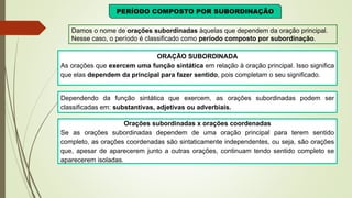 PERÍODO COMPOSTO POR SUBORDINAÇÃO
Damos o nome de orações subordinadas àquelas que dependem da oração principal.
Nesse caso, o período é classificado como período composto por subordinação.
ORAÇÃO SUBORDINADA
As orações que exercem uma função sintática em relação à oração principal. Isso significa
que elas dependem da principal para fazer sentido, pois completam o seu significado.
Dependendo da função sintática que exercem, as orações subordinadas podem ser
classificadas em: substantivas, adjetivas ou adverbiais.
Orações subordinadas x orações coordenadas
Se as orações subordinadas dependem de uma oração principal para terem sentido
completo, as orações coordenadas são sintaticamente independentes, ou seja, são orações
que, apesar de aparecerem junto a outras orações, continuam tendo sentido completo se
aparecerem isoladas.
 