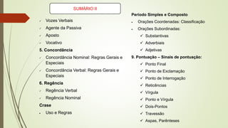 Período Simples e Composto
• Orações Coordenadas: Classificação
• Orações Subordinadas:
✓ Substantivas
✓ Adverbiais
✓ Adjetivas
9. Pontuação – Sinais de pontuação:
✓ Ponto Final
✓ Ponto de Exclamação
✓ Ponto de Interrogação
✓ Reticências
✓ Vírgula
✓ Ponto e Vírgula
✓ Dois-Pontos
✓ Travessão
✓ Aspas, Parênteses
✓ Vozes Verbais
✓ Agente da Passiva
✓ Aposto
✓ Vocativo
5. Concordância
✓ Concordância Nominal: Regras Gerais e
Especiais
✓ Concordância Verbal: Regras Gerais e
Especiais
6. Regência
✓ Regência Verbal
✓ Regência Nominal
Crase
• Uso e Regras
SUMÁRIO II
 