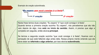 Exemplo de oração subordinada.
Nesta frase temos duas orações: “Eu espero” // “que você consiga ir à festa”.
Quando lemos a primeira oração sozinha “Eu espero”, nós percebemos que ela não
veio depois de algo, mas está no início do sentido. Assim, é preciso que algo a
complete em seguida, então ela é a principal.
Se lermos a segunda oração sozinha “que você consiga ir à festa”, ficamos com a
sensação de que está faltando algo antes dela. Nossa própria mente entende que ela
deve estar se referindo a algo anterior, por isso ela é a subordinada.
 