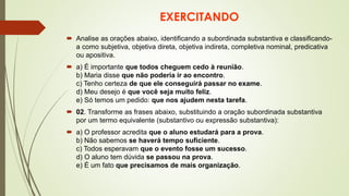 EXERCITANDO
 Analise as orações abaixo, identificando a subordinada substantiva e classificando-
a como subjetiva, objetiva direta, objetiva indireta, completiva nominal, predicativa
ou apositiva.
 a) É importante que todos cheguem cedo à reunião.
b) Maria disse que não poderia ir ao encontro.
c) Tenho certeza de que ele conseguirá passar no exame.
d) Meu desejo é que você seja muito feliz.
e) Só temos um pedido: que nos ajudem nesta tarefa.
 02. Transforme as frases abaixo, substituindo a oração subordinada substantiva
por um termo equivalente (substantivo ou expressão substantiva):
 a) O professor acredita que o aluno estudará para a prova.
b) Não sabemos se haverá tempo suficiente.
c) Todos esperavam que o evento fosse um sucesso.
d) O aluno tem dúvida se passou na prova.
e) É um fato que precisamos de mais organização.
 