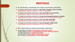 RESPOSTAS
 01. Identificação e classificação das orações subordinadas substantivas:
 a) Oração subordinada substantiva: que todos cheguem cedo à reunião.
Classificação: Subjetiva (sujeito do verbo "é importante").
 b) Oração subordinada substantiva: que não poderia ir ao encontro.
Classificação: Objetiva direta (objeto direto do verbo "disse").
 c) Oração subordinada substantiva: de que ele conseguirá passar no exame.
Classificação: Completiva nominal (complemento do substantivo "certeza").
 d) Oração subordinada substantiva: que você seja muito feliz.
Classificação: Predicativa (predicativo do sujeito "meu desejo").
 e) Oração subordinada substantiva: que nos ajudem nesta tarefa.
Classificação: Apositiva (explicação do termo "um pedido").
 02. Transformação de orações subordinadas substantivas:
 a) O professor acredita no estudo do aluno para a prova.
b) Não sabemos sobre a possibilidade de haver tempo suficiente.
c) Todos esperavam o sucesso do evento.
d) O aluno tem dúvida sobre a aprovação na prova.
e) É um fato a necessidade de mais organização.
 