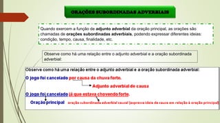 ORAÇÕES SUBORDINADAS ADVERBIAIS
Quando exercem a função de adjunto adverbial da oração principal, as orações são
chamadas de orações subordinadas adverbiais, podendo expressar diferentes ideias:
condição, tempo, causa, finalidade, etc.
Observe como há uma relação entre o adjunto adverbial e a oração subordinada
adverbial:
 