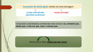 Conjunções subordinativas condicionais mais comuns: se, contanto que,
desde que, a não ser que, caso, a menos que.
Iremos para a festa, desde que não chova.
 