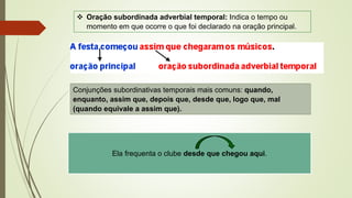 Conjunções subordinativas temporais mais comuns: quando,
enquanto, assim que, depois que, desde que, logo que, mal
(quando equivale a assim que).
❖ Oração subordinada adverbial temporal: Indica o tempo ou
momento em que ocorre o que foi declarado na oração principal.
Ela frequenta o clube desde que chegou aqui.
 