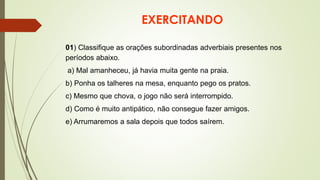 EXERCITANDO
01) Classifique as orações subordinadas adverbiais presentes nos
períodos abaixo.
a) Mal amanheceu, já havia muita gente na praia.
b) Ponha os talheres na mesa, enquanto pego os pratos.
c) Mesmo que chova, o jogo não será interrompido.
d) Como é muito antipático, não consegue fazer amigos.
e) Arrumaremos a sala depois que todos saírem.
 