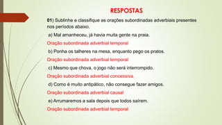 RESPOSTAS
01) Sublinhe e classifique as orações subordinadas adverbiais presentes
nos períodos abaixo.
a) Mal amanheceu, já havia muita gente na praia.
Oração subordinada adverbial temporal
b) Ponha os talheres na mesa, enquanto pego os pratos.
Oração subordinada adverbial temporal
c) Mesmo que chova, o jogo não será interrompido.
Oração subordinada adverbial concessiva.
d) Como é muito antipático, não consegue fazer amigos.
Oração subordinada adverbial causal
e) Arrumaremos a sala depois que todos saírem.
Oração subordinada adverbial temporal
 
