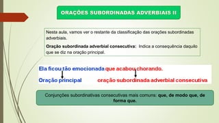Nesta aula, vamos ver o restante da classificação das orações subordinadas
adverbiais.
Oração subordinada adverbial consecutiva: Indica a consequência daquilo
que se diz na oração principal.
Conjunções subordinativas consecutivas mais comuns: que, de modo que, de
forma que.
 