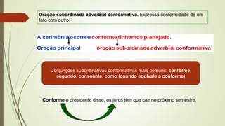 Oração subordinada adverbial conformativa. Expressa conformidade de um
fato com outro.
Conjunções subordinativas conformativas mais comuns: conforme,
segundo, consoante, como (quando equivale a conforme)
Conforme o presidente disse, os juros têm que cair no próximo semestre.
 