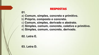 RESPOSTAS
01.
a) Comum, simples, concreto e primitivo.
b) Próprio, composto e concreto.
c) Comum, simples, derivado e abstrato.
d) Simples, comum, concreto, coletivo e primitivo.
e) Simples, comum, concreto, derivado.
02. Letra E.
03. Letra D.
 