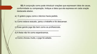 02) A conjunção como pode introduzir orações que expressam ideia de causa,
conformidade ou comparação. Indique a ideia que ela expressa em cada oração
destacada abaixo.
a) O goleiro jogou como o técnico havia pedido.
_______________________________________
b) Como estava exausto, parou o trabalho e foi descansar.
_______________________________________
c) Esse garoto joga tão bem como os profissionais.
_______________________________________
d) A festa não foi como esperávamos.
_______________________________________
e) Como choveu muito, o jogo foi adiado.
 