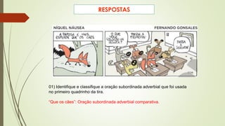 01) Identifique e classifique a oração subordinada adverbial que foi usada
no primeiro quadrinho da tira.
“Que os cães”: Oração subordinada adverbial comparativa.
RESPOSTAS
 
