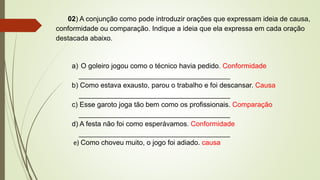 02) A conjunção como pode introduzir orações que expressam ideia de causa,
conformidade ou comparação. Indique a ideia que ela expressa em cada oração
destacada abaixo.
a) O goleiro jogou como o técnico havia pedido. Conformidade
_______________________________________
b) Como estava exausto, parou o trabalho e foi descansar. Causa
_______________________________________
c) Esse garoto joga tão bem como os profissionais. Comparação
_______________________________________
d) A festa não foi como esperávamos. Conformidade
_______________________________________
e) Como choveu muito, o jogo foi adiado. causa
 