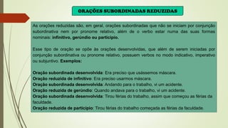 ORAÇÕES SUBORDINADAS REDUZIDAS
As orações reduzidas são, em geral, orações subordinadas que não se iniciam por conjunção
subordinativa nem por pronome relativo, além de o verbo estar numa das suas formas
nominais: infinitivo, gerúndio ou particípio.
Esse tipo de oração se opõe às orações desenvolvidas, que além de serem iniciadas por
conjunção subordinativa ou pronome relativo, possuem verbos no modo indicativo, imperativo
ou subjuntivo. Exemplos:
Oração subordinada desenvolvida: Era preciso que usássemos máscara.
Oração reduzida de infinitivo: Era preciso usarmos máscara.
Oração subordinada desenvolvida: Andando para o trabalho, vi um acidente.
Oração reduzida de gerúndio: Quando andava para o trabalho, vi um acidente.
Oração subordinada desenvolvida: Tirou férias do trabalho, assim que começou as férias da
faculdade.
Oração reduzida de particípio: Tirou férias do trabalho começada as férias da faculdade.
 