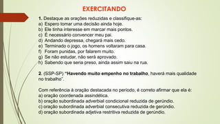 EXERCITANDO
1. Destaque as orações reduzidas e classifique-as:
a) Espero tomar uma decisão ainda hoje.
b) Ele tinha interesse em marcar mais pontos.
c) É necessário convencer meu pai.
d) Andando depressa, chegará mais cedo.
e) Terminado o jogo, os homens voltaram para casa.
f) Foram punidas, por falarem muito.
g) Se não estudar, não será aprovado.
h) Sabendo que seria preso, ainda assim saiu na rua.
2. (SSP-SP) “Havendo muito empenho no trabalho, haverá mais qualidade
no trabalho”.
Com referência à oração destacada no período, é correto afirmar que ela é:
a) oração coordenada assindética.
b) oração subordinada adverbial condicional reduzida de gerúndio.
c) oração subordinada adverbial consecutiva reduzida de gerúndio.
d) oração subordinada adjetiva restritiva reduzida de gerúndio.
 