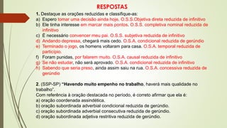 RESPOSTAS
1. Destaque as orações reduzidas e classifique-as:
a) Espero tomar uma decisão ainda hoje. O.S.S.Objetiva direta reduzida de infinitivo
b) Ele tinha interesse em marcar mais pontos. O.S.S. completiva nominal reduzida de
infinitivo
c) É necessário convencer meu pai. O.S.S. subjetiva reduzida de infinitivo
d) Andando depressa, chegará mais cedo. O.S.A. condicional reduzida de gerúndio
e) Terminado o jogo, os homens voltaram para casa. O.S.A. temporal reduzida de
particípio.
f) Foram punidas, por falarem muito. O.S.A. causal reduzida de infinitivo
g) Se não estudar, não será aprovado. O.S.A. condicional reduzida de infinitivo
h) Sabendo que seria preso, ainda assim saiu na rua. O.S.A. concessiva reduzida de
gerúndio
2. (SSP-SP) “Havendo muito empenho no trabalho, haverá mais qualidade no
trabalho”.
Com referência à oração destacada no período, é correto afirmar que ela é:
a) oração coordenada assindética.
b) oração subordinada adverbial condicional reduzida de gerúndio.
c) oração subordinada adverbial consecutiva reduzida de gerúndio.
d) oração subordinada adjetiva restritiva reduzida de gerúndio.
 