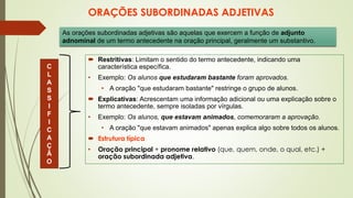 ORAÇÕES SUBORDINADAS ADJETIVAS
 Restritivas: Limitam o sentido do termo antecedente, indicando uma
característica específica.
• Exemplo: Os alunos que estudaram bastante foram aprovados.
• A oração "que estudaram bastante" restringe o grupo de alunos.
 Explicativas: Acrescentam uma informação adicional ou uma explicação sobre o
termo antecedente, sempre isoladas por vírgulas.
• Exemplo: Os alunos, que estavam animados, comemoraram a aprovação.
• A oração "que estavam animados" apenas explica algo sobre todos os alunos.
 Estrutura típica
• Oração principal + pronome relativo (que, quem, onde, o qual, etc.) +
oração subordinada adjetiva.
As orações subordinadas adjetivas são aquelas que exercem a função de adjunto
adnominal de um termo antecedente na oração principal, geralmente um substantivo.
C
L
A
S
S
I
F
I
C
A
Ç
Ã
O
 