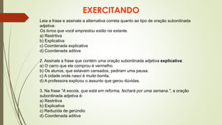 EXERCITANDO
Leia a frase e assinale a alternativa correta quanto ao tipo de oração subordinada
adjetiva:
Os livros que você emprestou estão na estante.
a) Restritiva
b) Explicativa
c) Coordenada explicativa
d) Coordenada aditiva
2. Assinale a frase que contém uma oração subordinada adjetiva explicativa:
a) O carro que ele comprou é vermelho.
b) Os alunos, que estavam cansados, pediram uma pausa.
c) A cidade onde nasci é muito bonita.
d) A professora explicou o assunto que gerou dúvidas.
3. Na frase "A escola, que está em reforma, fechará por uma semana.", a oração
subordinada adjetiva é:
a) Restritiva
b) Explicativa
c) Reduzida de gerúndio
d) Coordenada aditiva
 