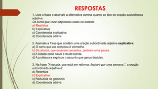 RESPOSTAS
1. Leia a frase e assinale a alternativa correta quanto ao tipo de oração subordinada
adjetiva:
Os livros que você emprestou estão na estante.
a) Restritiva
b) Explicativa
c) Coordenada explicativa
d) Coordenada aditiva
2. Assinale a frase que contém uma oração subordinada adjetiva explicativa:
a) O carro que ele comprou é vermelho.
b) Os alunos, que estavam cansados, pediram uma pausa.
c) A cidade onde nasci é muito bonita.
d) A professora explicou o assunto que gerou dúvidas.
3. Na frase "A escola, que está em reforma, fechará por uma semana.", a oração
subordinada adjetiva é:
a) Restritiva
b) Explicativa
c) Reduzida de gerúndio
d) Coordenada aditiva
 
