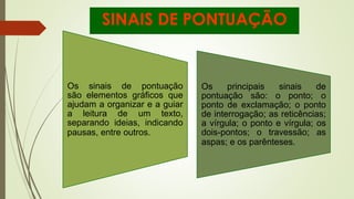SINAIS DE PONTUAÇÃO
Os sinais de pontuação
são elementos gráficos que
ajudam a organizar e a guiar
a leitura de um texto,
separando ideias, indicando
pausas, entre outros.
Os principais sinais de
pontuação são: o ponto; o
ponto de exclamação; o ponto
de interrogação; as reticências;
a vírgula; o ponto e vírgula; os
dois-pontos; o travessão; as
aspas; e os parênteses.
 