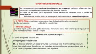 O PONTO DE INTERROGAÇÃO
Ao conversarmos, damos entonações diferentes em nossa voz, deixando a fala mais clara,
para que a outra pessoa compreenda o que estamos dizendo.
Na hora de escrever, para representar essas expressões, devemos usar o ponto de
interrogação.
As frases que usam o ponto de interrogação são chamadas de frases interrogativas.
➢ O PONTO FINAL – usado para encerrar uma frase declarativa (afirmativa ou negativa)
Ex.: Eu sou brasileira. João não foi à escola hoje.
➢ PONTO-E-VÍRGULA
O ponto-e-vírgula (;) é um sinal gráfico destinado a marcar uma pausa mais sensível que a vírgula; é um
sinal intermediário entre o ponto e a vírgula.
Quando usar o ponto e vírgula?
O ponto e vírgula é utilizado em:
Comparações ou contrastes
EX.: O doce de leite tem um sabor profundo e viciante; o bolo de aniversário possui um
gosto de multiplicidade de sabores; e o chocolate tem um sabor que toma conta de toda a
boca, talvez porque seu cheiro se mistura com o paladar.
 