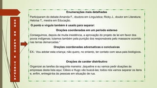 Enumerações mais detalhadas
Participaram do debate Amanda F., doutora em Linguística; Ricky J., doutor em Literatura;
Heloísa T., mestra em Educação.
O ponto e vírgula também é usado para separar:
Orações coordenadas em um período extenso
Conseguimos, depois de muita insistência, a aprovação do projeto de lei em favor dos
povos indígenas; lutamos também pela punição dos responsáveis pelo massacre ocorrido
nas terras demarcadas.“
Orações coordenadas adversativas e conclusivas
EX.: Vou adotar esta criança; não quero, no entanto, ter contato com seus pais biológicos.
Orações de caráter distributivo
Organizei as tarefas da seguinte maneira: Jaqueline e eu vamos pedir doações às
empresas desta lista aqui; Clésio e Hugo vão buscá-las; todos nós vamos separar os itens
e, enfim, entregá-los às pessoas em situação de rua.
U
S
O
D
O
P
O
N
T
O
E
V
Í
R
G
U
L
A
 