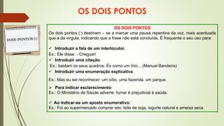 OS DOIS PONTOS
OS DOIS PONTOS
Os dois pontos (:) destinam – se a marcar uma pausa repentina da voz, mais acentuada
que a da vírgula, indicando que a frase não está concluída. É frequente o seu uso para:
✓ Introduzir a fala de um interlocutor.
Ex.: Ele disse: - Cheguei!
✓ Introduzir uma citação.
Ex.: bastam os seus quadros: És como um lírio... (Manuel Bandeira)
✓ Introduzir uma enumeração explicativa.
Ex.: Mas eu sei reconhecer: um sítio, uma fazenda, um parque.
➢ Para indicar esclarecimento:
Ex.: O Ministério de Saúde adverte: fumar é prejudicial à saúde.
✓ Ao indicar-se um aposto enumerativo:
Ex.: Foi ao supermercado comprar isto: leite de soja, iogurte natural e ameixa seca.
 