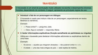 TRAVESSÃO
 Introduzir a fala de um personagem em diálogos
• O travessão é usado para indicar a fala de um personagem, especialmente em textos
literários ou narrativos.
• Exemplo:
• — Posso entrar? — perguntou João.
• — Claro, fique à vontade! — respondeu Maria.
 2. Isolar informações explicativas (função semelhante ao parênteses ou vírgulas)
• Utiliza-se o travessão para destacar informações adicionais ou explicativas dentro de
uma frase.
• Exemplo:
• Os alunos — aqueles que chegaram atrasados — não puderam entrar na sala.
• A cidade — uma das mais antigas do país — está repleta de história.
O travessão é um sinal de pontuação muito utilizado na escrita e desempenha diversas
funções, dependendo do contexto. A seguir, apresento as principais regras de uso:
 