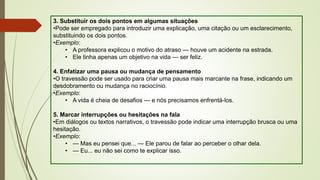 3. Substituir os dois pontos em algumas situações
•Pode ser empregado para introduzir uma explicação, uma citação ou um esclarecimento,
substituindo os dois pontos.
•Exemplo:
• A professora explicou o motivo do atraso — houve um acidente na estrada.
• Ele tinha apenas um objetivo na vida — ser feliz.
4. Enfatizar uma pausa ou mudança de pensamento
•O travessão pode ser usado para criar uma pausa mais marcante na frase, indicando um
desdobramento ou mudança no raciocínio.
•Exemplo:
• A vida é cheia de desafios — e nós precisamos enfrentá-los.
5. Marcar interrupções ou hesitações na fala
•Em diálogos ou textos narrativos, o travessão pode indicar uma interrupção brusca ou uma
hesitação.
•Exemplo:
• — Mas eu pensei que... — Ele parou de falar ao perceber o olhar dela.
• — Eu... eu não sei como te explicar isso.
 