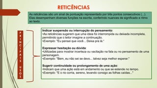 RETICÊNCIAS
As reticências são um sinal de pontuação representado por três pontos consecutivos (...).
Elas desempenham diversas funções na escrita, conferindo nuances de significado e ritmo
ao texto.
P
R
I
N
C
I
P
A
I
S
U
S
O
S
Indicar suspensão ou interrupção do pensamento:
•As reticências sugerem que uma ideia foi interrompida ou deixada incompleta,
permitindo que o leitor imagine a continuação.
•Exemplo: "Eu pensei que você... Deixa pra lá.“
Expressar hesitação ou dúvida:
•Utilizadas para mostrar incerteza ou vacilação na fala ou no pensamento de uma
personagem.
•Exemplo: "Bem, eu não sei se devo... talvez seja melhor esperar."
Sugerir continuidade ou prolongamento de uma ação:
•Indicam que uma ação está em andamento ou que se estende no tempo.
•Exemplo: "E o rio corria, sereno, levando consigo as folhas caídas..."
 