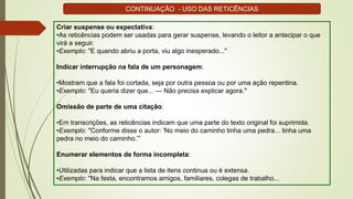 Criar suspense ou expectativa:
•As reticências podem ser usadas para gerar suspense, levando o leitor a antecipar o que
virá a seguir.
•Exemplo: "E quando abriu a porta, viu algo inesperado..."
Indicar interrupção na fala de um personagem:
•Mostram que a fala foi cortada, seja por outra pessoa ou por uma ação repentina.
•Exemplo: "Eu queria dizer que... — Não precisa explicar agora."
Omissão de parte de uma citação:
•Em transcrições, as reticências indicam que uma parte do texto original foi suprimida.
•Exemplo: "Conforme disse o autor: 'No meio do caminho tinha uma pedra... tinha uma
pedra no meio do caminho.’”
Enumerar elementos de forma incompleta:
•Utilizadas para indicar que a lista de itens continua ou é extensa.
•Exemplo: "Na festa, encontramos amigos, familiares, colegas de trabalho...
CONTINUAÇÃO - USO DAS RETICÊNCIAS
 