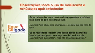 Observações sobre o uso de maiúsculas e
minúsculas após reticências:
•Se as reticências encerram uma frase completa, a próxima
frase inicia-se com letra maiúscula.
•Exemplo: "Ela olhou para o horizonte... Decidiu que era hora de
partir.“
•Se as reticências indicam uma pausa dentro da mesma
frase, a próxima palavra começa com letra minúscula.
•Exemplo: "Ela queria falar... mas não encontrou palavras."
 