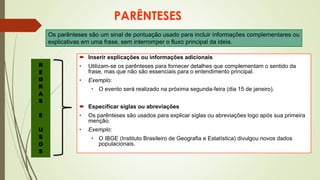 PARÊNTESES
 Inserir explicações ou informações adicionais
• Utilizam-se os parênteses para fornecer detalhes que complementam o sentido da
frase, mas que não são essenciais para o entendimento principal.
• Exemplo:
• O evento será realizado na próxima segunda-feira (dia 15 de janeiro).
 Especificar siglas ou abreviações
• Os parênteses são usados para explicar siglas ou abreviações logo após sua primeira
menção.
• Exemplo:
• O IBGE (Instituto Brasileiro de Geografia e Estatística) divulgou novos dados
populacionais.
Os parênteses são um sinal de pontuação usado para incluir informações complementares ou
explicativas em uma frase, sem interromper o fluxo principal da ideia.
R
E
G
R
A
S
E
U
S
O
S
 