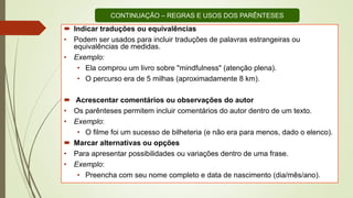  Indicar traduções ou equivalências
• Podem ser usados para incluir traduções de palavras estrangeiras ou
equivalências de medidas.
• Exemplo:
• Ela comprou um livro sobre "mindfulness" (atenção plena).
• O percurso era de 5 milhas (aproximadamente 8 km).
 Acrescentar comentários ou observações do autor
• Os parênteses permitem incluir comentários do autor dentro de um texto.
• Exemplo:
• O filme foi um sucesso de bilheteria (e não era para menos, dado o elenco).
 Marcar alternativas ou opções
• Para apresentar possibilidades ou variações dentro de uma frase.
• Exemplo:
• Preencha com seu nome completo e data de nascimento (dia/mês/ano).
CONTINUAÇÃO – REGRAS E USOS DOS PARÊNTESES
 