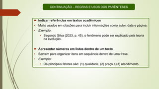  Indicar referências em textos acadêmicos
• Muito usados em citações para incluir informações como autor, data e página.
• Exemplo:
• Segundo Silva (2023, p. 45), o fenômeno pode ser explicado pela teoria
da evolução.
 Apresentar números em listas dentro de um texto
• Servem para organizar itens em sequência dentro de uma frase.
• Exemplo:
• Os principais fatores são: (1) qualidade, (2) preço e (3) atendimento.
CONTINUAÇÃO – REGRAS E USOS DOS PARÊNTESES
 
